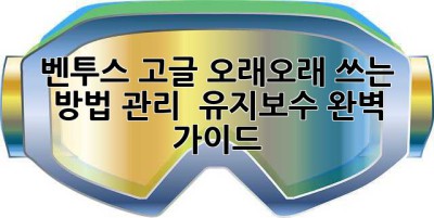 벤투스 고글, 오래오래 쓰는 방법! 관리 & 유지보수 완벽 가이드