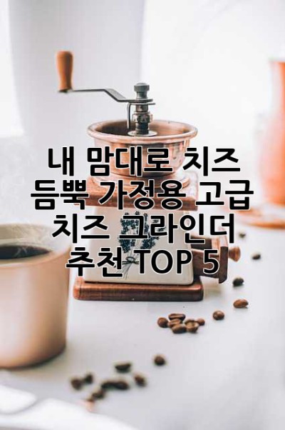 내 맘대로 치즈 듬뿍! 가정용 고급 치즈 그라인더 추천 TOP 5